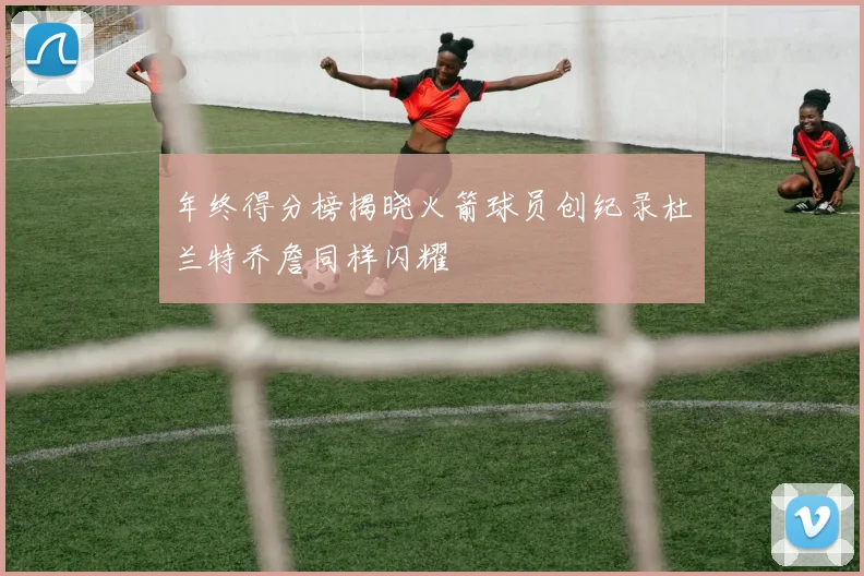 年终得分榜揭晓火箭球员创纪录杜兰特乔詹同样闪耀
