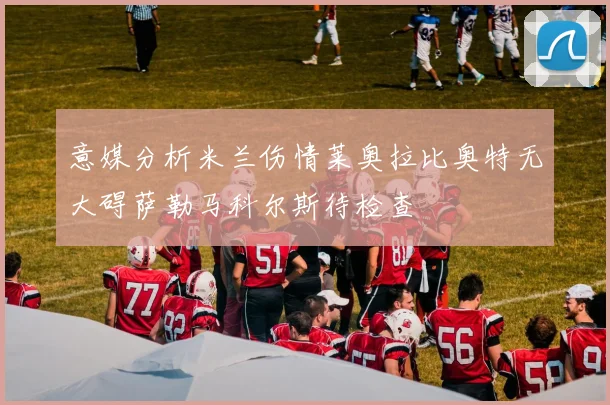 意媒分析米兰伤情莱奥拉比奥特无大碍萨勒马科尔斯待检查