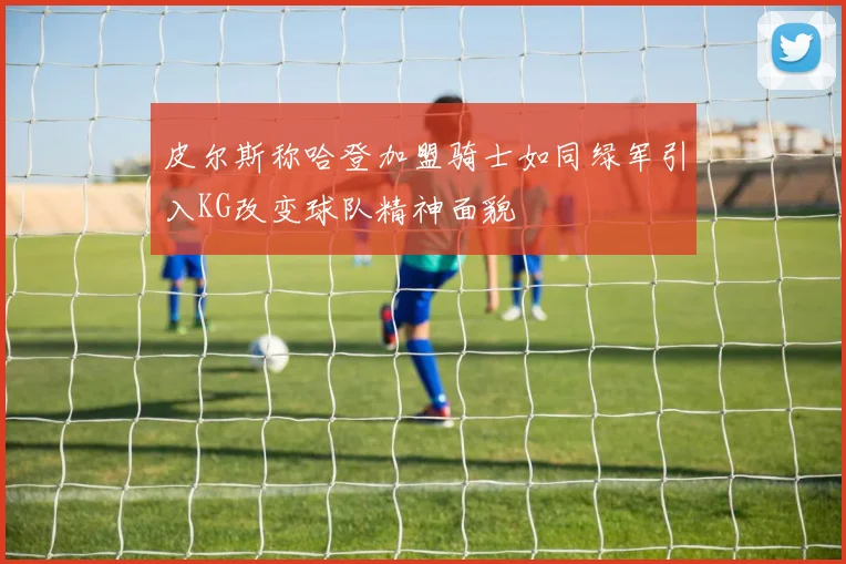皮尔斯称哈登加盟骑士如同绿军引入KG改变球队精神面貌