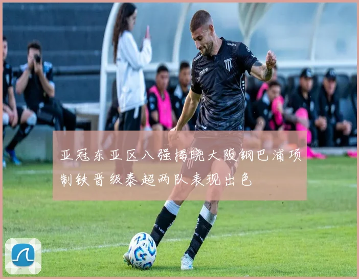 亚冠东亚区八强揭晓大阪钢巴浦项制铁晋级泰超两队表现出色