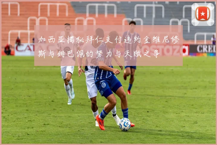 加西亚揭秘拜仁支付违约金维尼修斯与姆巴佩的努力与天赋之争