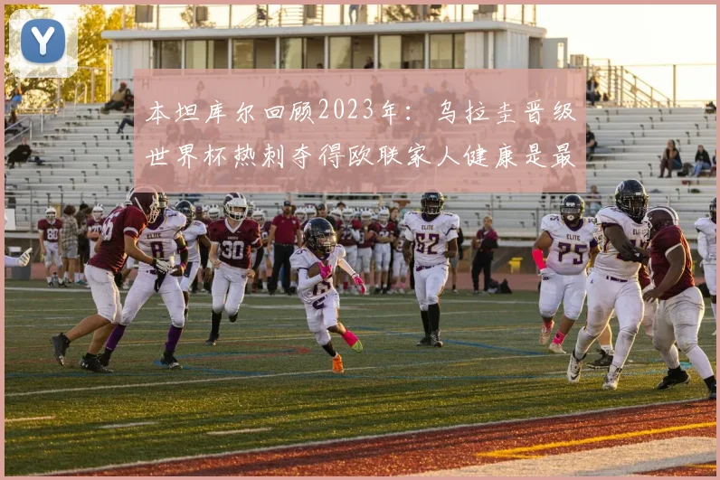 本坦库尔回顾2023年：乌拉圭晋级世界杯热刺夺得欧联家人健康是最大幸福