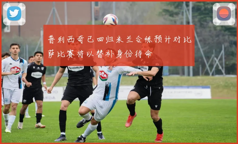 普利西奇已回归米兰合练预计对比萨比赛将以替补身份待命