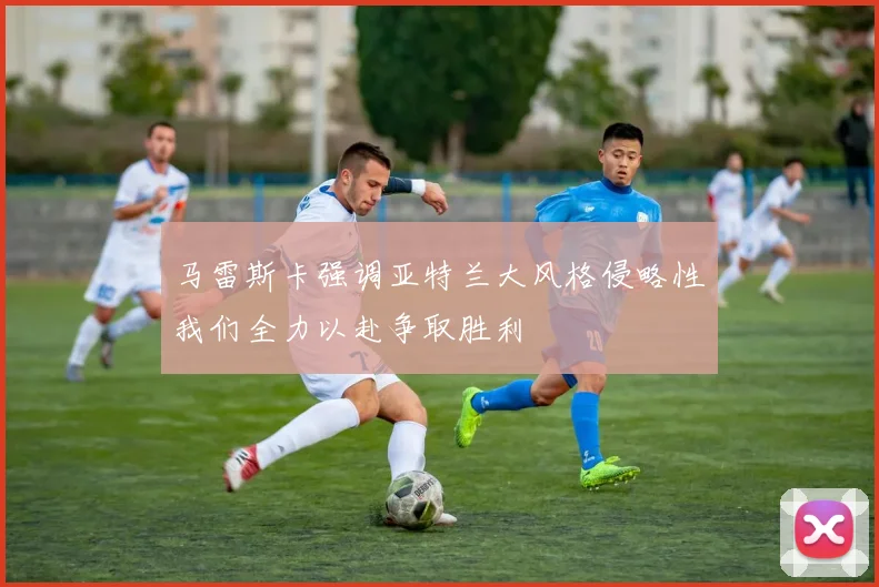 马雷斯卡强调亚特兰大风格侵略性我们全力以赴争取胜利