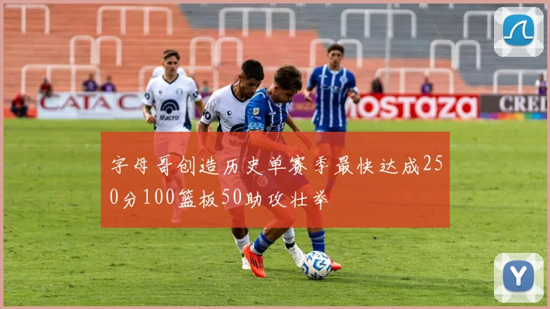 字母哥创造历史单赛季最快达成250分100篮板50助攻壮举