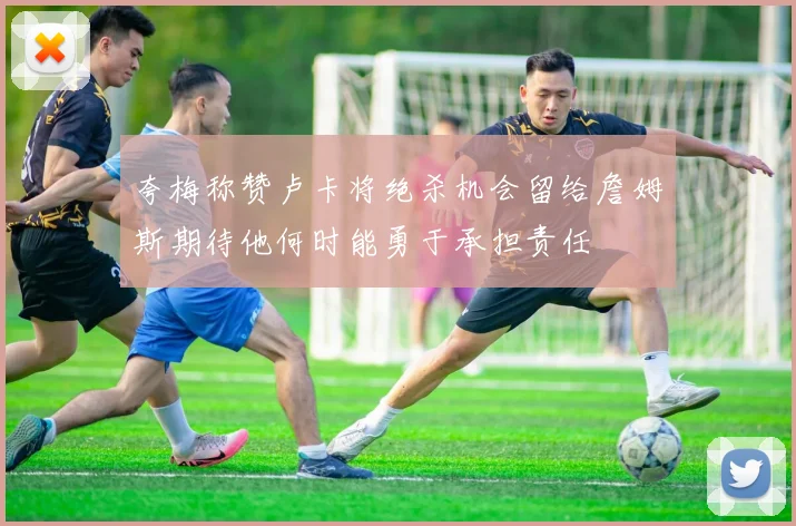 夸梅称赞卢卡将绝杀机会留给詹姆斯期待他何时能勇于承担责任