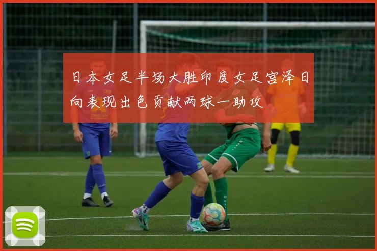 日本女足半场大胜印度女足宫泽日向表现出色贡献两球一助攻