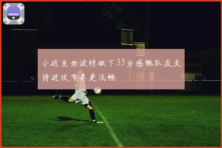 小迈克尔波特砍下35分感慨队友支持进攻节奏更流畅