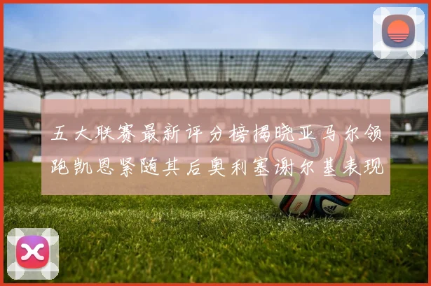 五大联赛最新评分榜揭晓亚马尔领跑凯恩紧随其后奥利塞谢尔基表现亮眼