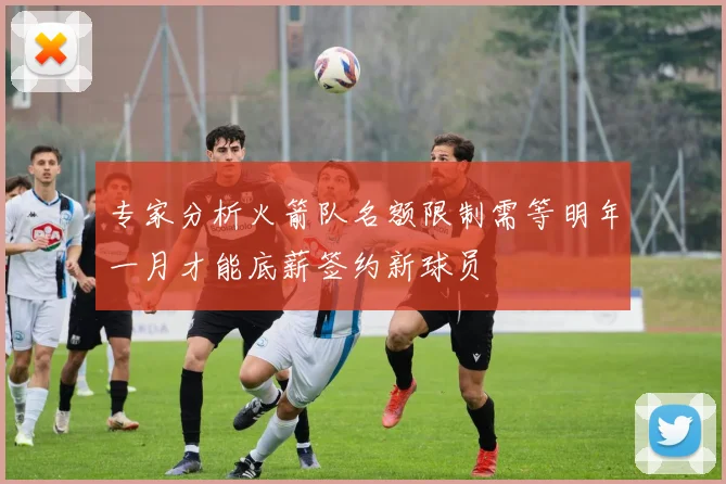 专家分析火箭队名额限制需等明年一月才能底薪签约新球员