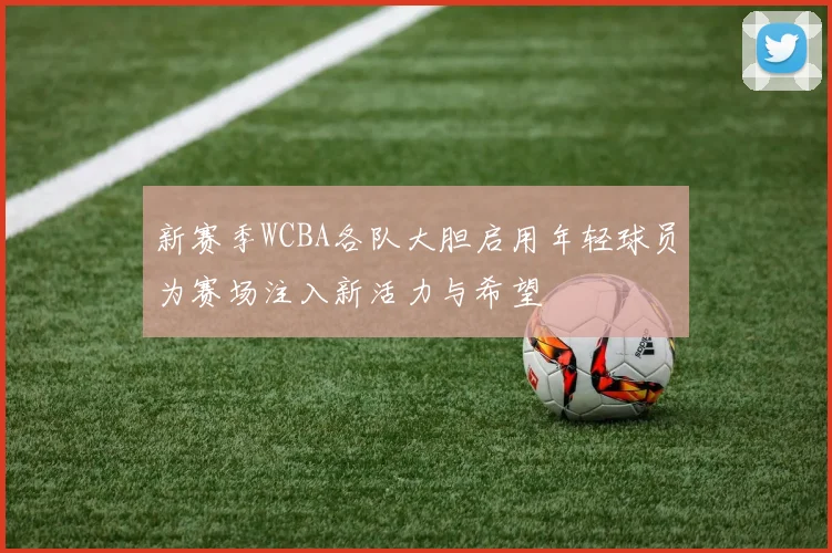 新赛季WCBA各队大胆启用年轻球员为赛场注入新活力与希望