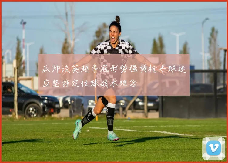 瓜帅谈英超争冠形势强调枪手球迷应坚持定位球战术理念