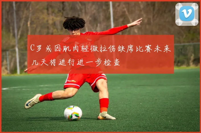 C罗或因肌肉轻微拉伤缺席比赛未来几天将进行进一步检查
