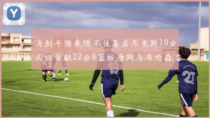马刺半场表现不佳落后尼克斯10分文班贡献22分8篮板唐斯与布伦森各显神通