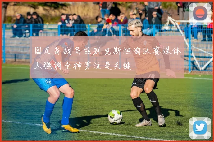 国足备战乌兹别克斯坦淘汰赛媒体人强调全神贯注是关键