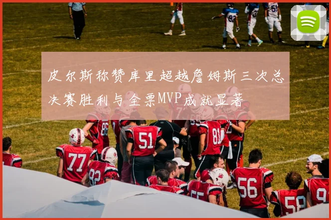 皮尔斯称赞库里超越詹姆斯三次总决赛胜利与全票MVP成就显著