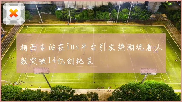 梅西专访在ins平台引发热潮观看人数突破14亿创纪录
