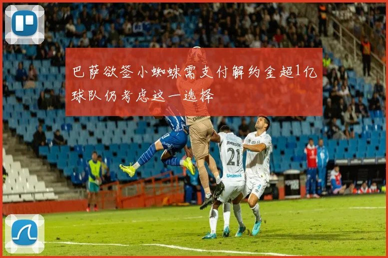 巴萨欲签小蜘蛛需支付解约金超1亿球队仍考虑这一选择