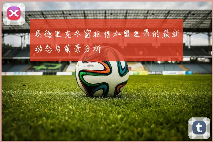 恩德里克冬窗租借加盟里昂的最新动态与前景分析