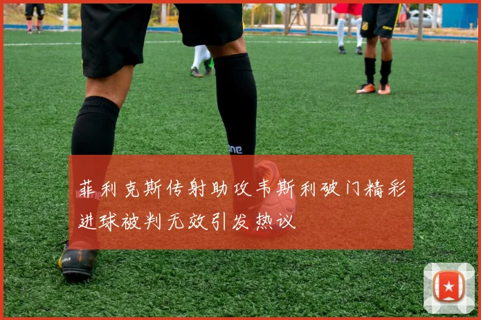 菲利克斯传射助攻韦斯利破门精彩进球被判无效引发热议