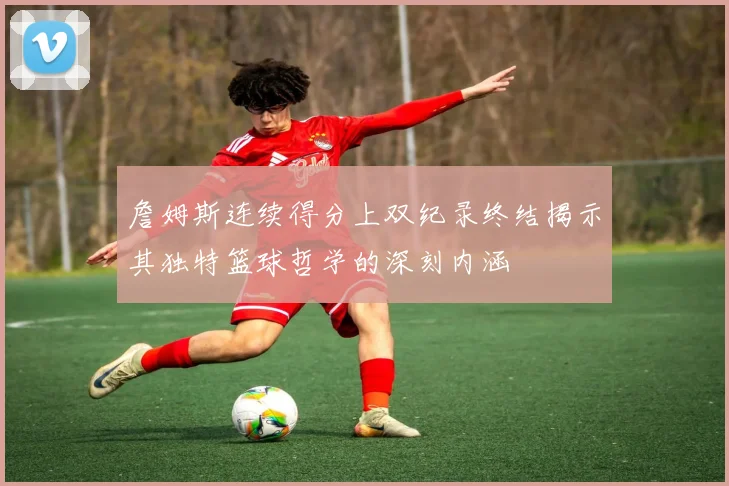 詹姆斯连续得分上双纪录终结揭示其独特篮球哲学的深刻内涵