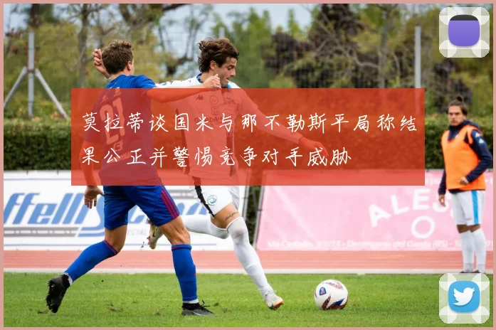 莫拉蒂谈国米与那不勒斯平局称结果公正并警惕竞争对手威胁