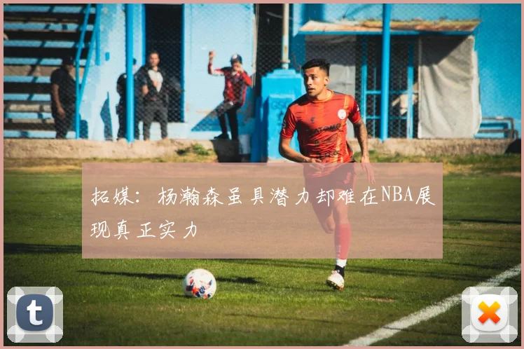拓媒：杨瀚森虽具潜力却难在NBA展现真正实力