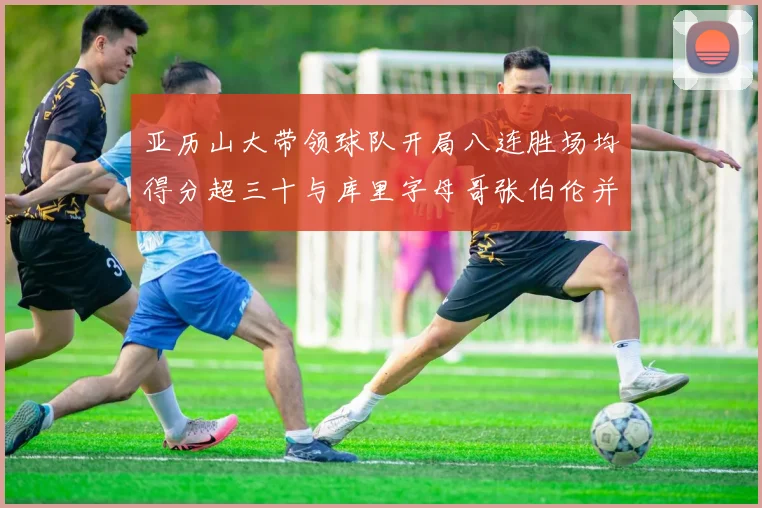 亚历山大带领球队开局八连胜场均得分超三十与库里字母哥张伯伦并肩争锋