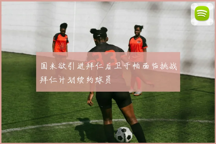 国米欲引进拜仁后卫于帕面临挑战拜仁计划续约球员