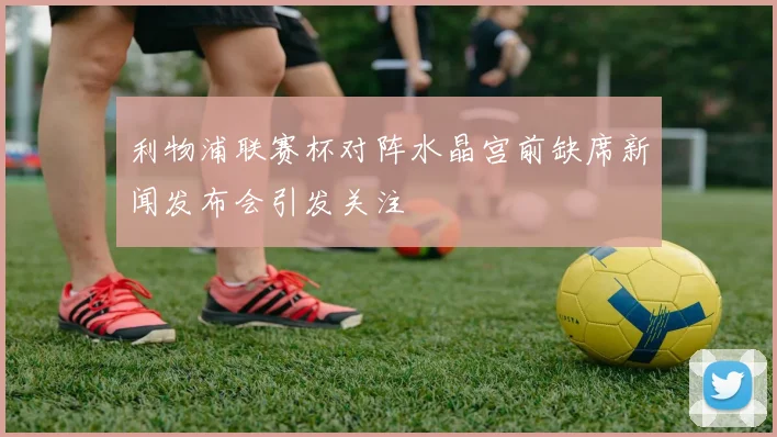 利物浦联赛杯对阵水晶宫前缺席新闻发布会引发关注