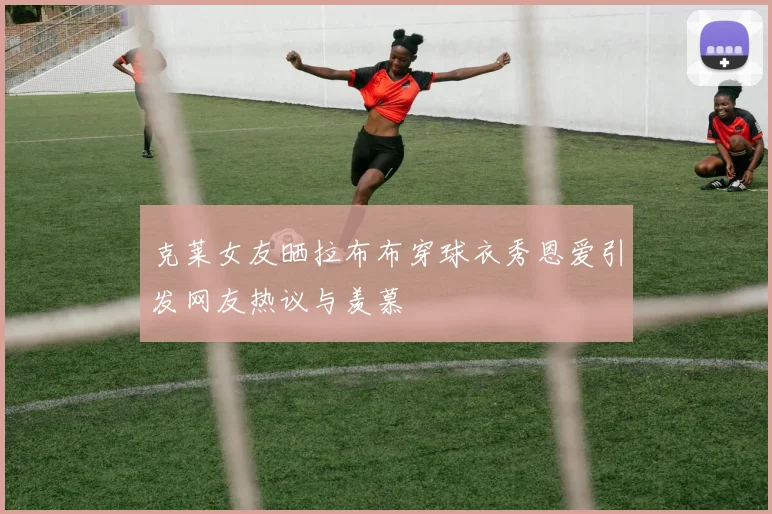 克莱女友晒拉布布穿球衣秀恩爱引发网友热议与羡慕