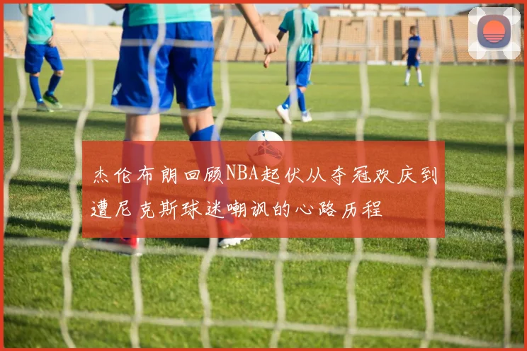 杰伦布朗回顾NBA起伏从夺冠欢庆到遭尼克斯球迷嘲讽的心路历程