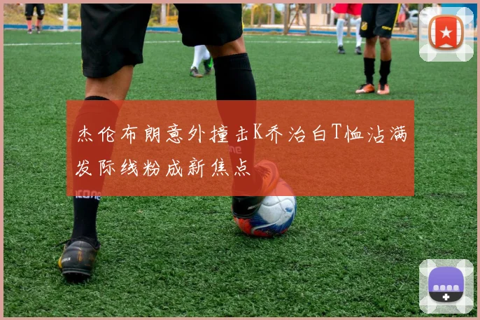 杰伦布朗意外撞击K乔治白T恤沾满发际线粉成新焦点
