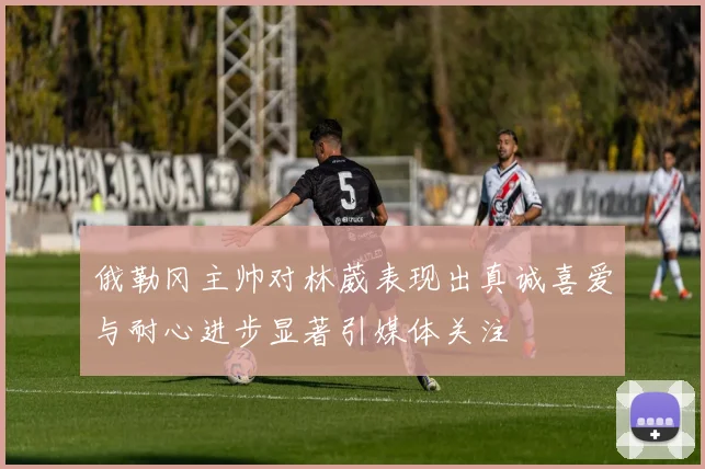 俄勒冈主帅对林葳表现出真诚喜爱与耐心进步显著引媒体关注