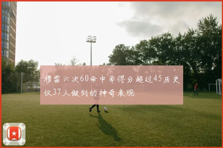 穆雷六次60命中率得分超过45历史仅37人做到的神奇表现