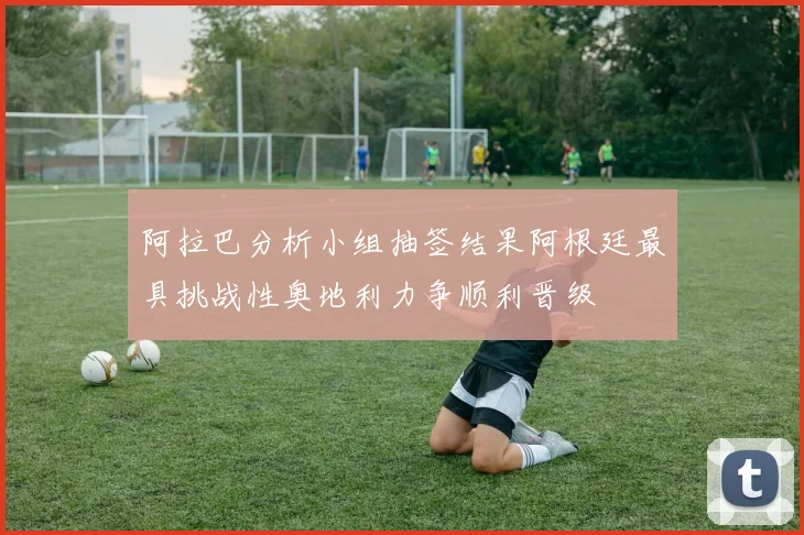 阿拉巴分析小组抽签结果阿根廷最具挑战性奥地利力争顺利晋级