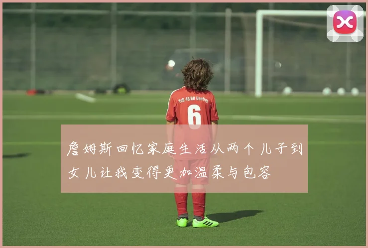 詹姆斯回忆家庭生活从两个儿子到女儿让我变得更加温柔与包容
