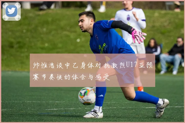 帅惟浩谈中乙身体对抗激烈U17亚预赛节奏快的体会与感受