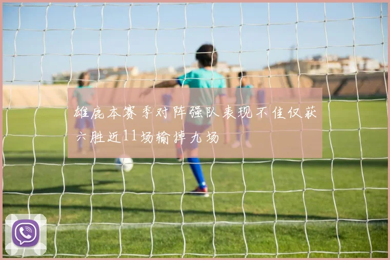 雄鹿本赛季对阵强队表现不佳仅获六胜近11场输掉九场