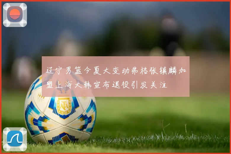 辽宁男篮今夏大变动弗格张镇麟加盟上海大韩宣布退役引发关注