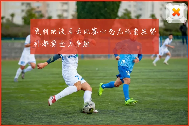 莫利纳谈马竞比赛心态无论首发替补都要全力争胜